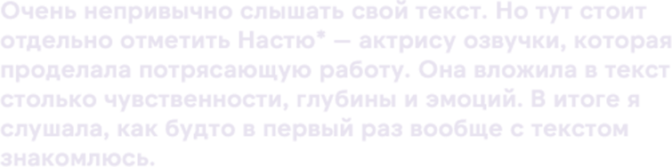 Очень непривычно слышать свой текст. Но тут стоит отдельно отметить Настю* — актрису озвучки, которая проделала потрясающую работу. Она вложила в текст столько чувственности, глубины и эмоций. В итоге я слушала, как будто в первый раз вообще с текстом знакомлюсь.