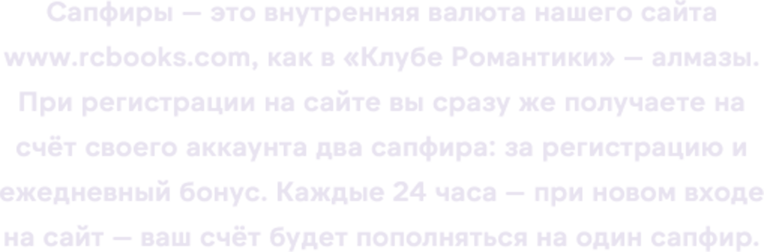 Сапфиры — это внутренняя валюта нашего сайта www.rcbooks.com, как в «Клубе Романтики» — алмазы. При регистрации на сайте вы сразу же получаете на счёт своего аккаунта два сапфира: за регистрацию и ежедневный бонус. Каждые 24 часа — при новом входе на сайт — ваш счёт будет пополняться на один сапфир.