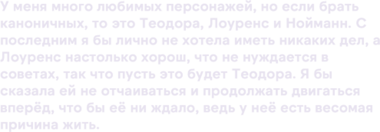 У меня много любимых персонажей, но если брать каноничных, то это Теодора, Лоуренс и Нойманн. С последним я бы лично не хотела иметь никаких дел, а Лоуренс настолько хорош, что не нуждается в советах, так что пусть это будет Теодора. Я бы сказала ей не отчаиваться и продолжать двигаться вперёд, что бы её ни ждало, ведь у неё есть весомая причина жить.