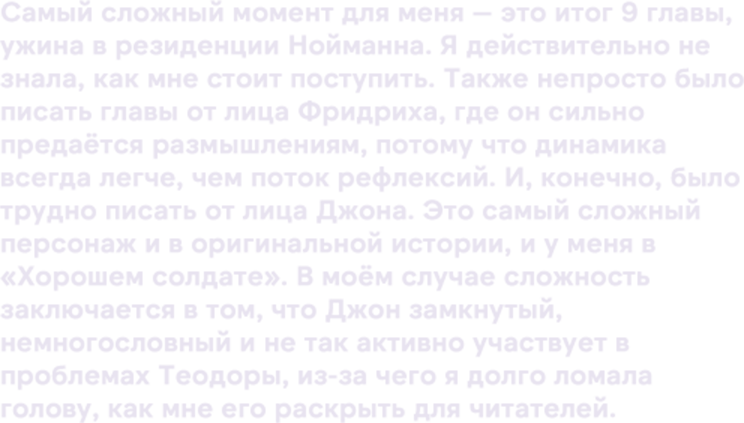 Самый сложный момент для меня — это итог 9 главы, ужина в резиденции Нойманна. Я действительно не знала, как мне стоит поступить. Также непросто было писать главы от лица Фридриха, где он сильно предаётся размышлениям, потому что динамика всегда легче, чем поток рефлексий. И, конечно, было трудно писать от лица Джона. Это самый сложный персонаж и в оригинальной истории, и у меня в «Хорошем солдате». В моём случае сложность заключается в том, что Джон замкнутый, немногословный и не так активно участвует в проблемах Теодоры, из-за чего я долго ломала голову, как мне его раскрыть для читателей.
